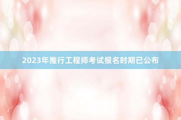 2023年推行工程师考试报名时期已公布