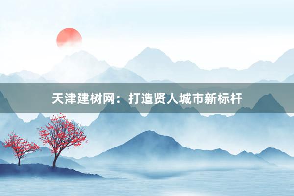 天津建树网：打造贤人城市新标杆